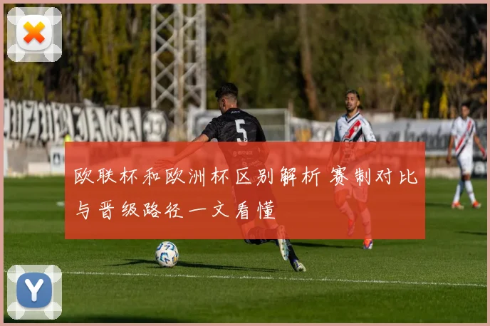 欧联杯和欧洲杯区别解析 赛制对比与晋级路径一文看懂