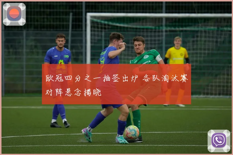 欧冠四分之一抽签出炉 各队淘汰赛对阵悬念揭晓