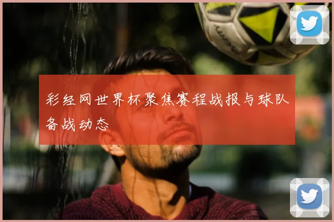 彩经网世界杯聚焦赛程战报与球队备战动态