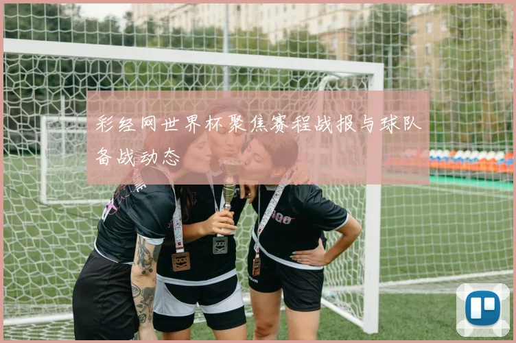 彩经网世界杯聚焦赛程战报与球队备战动态