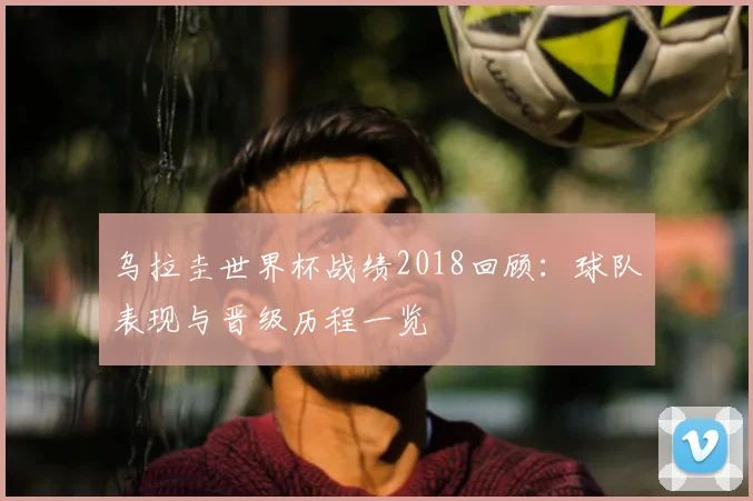 乌拉圭世界杯战绩2018回顾：球队表现与晋级历程一览