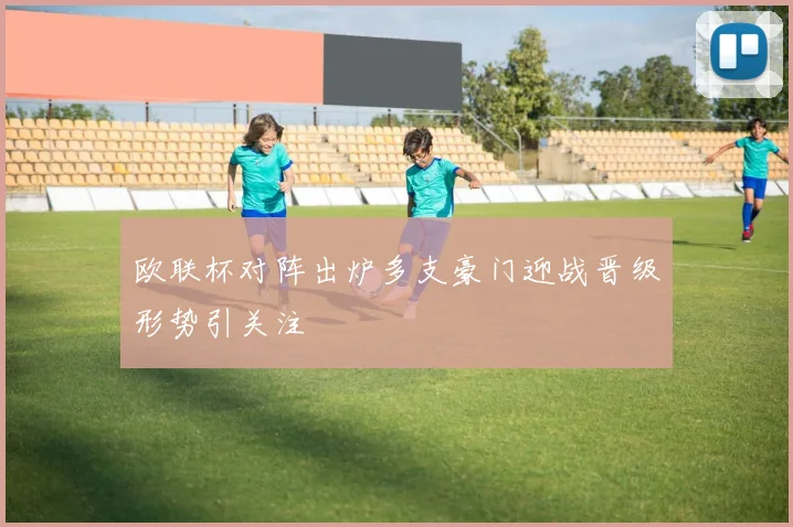 欧联杯对阵出炉多支豪门迎战晋级形势引关注