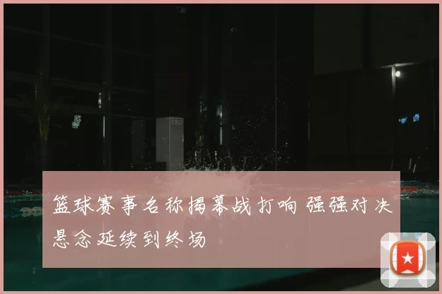 篮球赛事名称揭幕战打响 强强对决悬念延续到终场