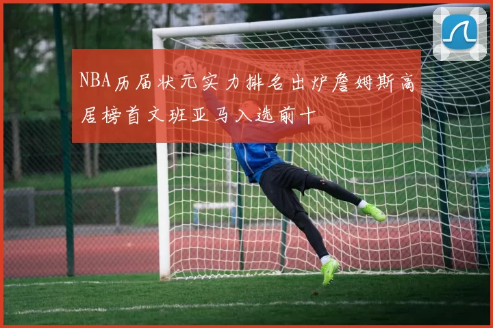 NBA历届状元实力排名出炉詹姆斯高居榜首文班亚马入选前十