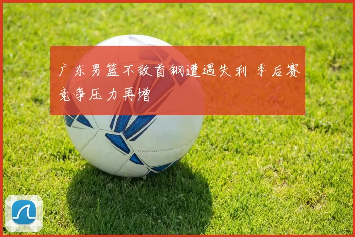 广东男篮不敌首钢遭遇失利 季后赛竞争压力再增
