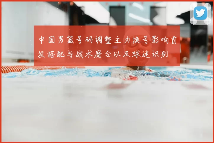 中国男篮号码调整主力换号影响首发搭配与战术磨合以及球迷识别