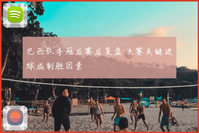 巴西队夺冠后赛后复盘 决赛关键进球成制胜因素