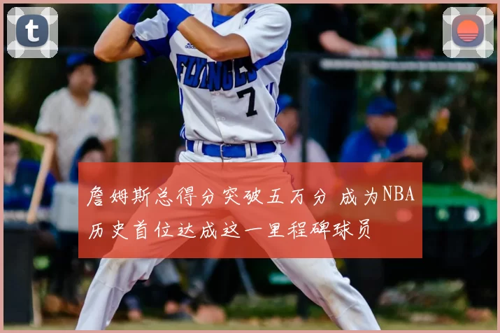 詹姆斯总得分突破五万分 成为NBA历史首位达成这一里程碑球员