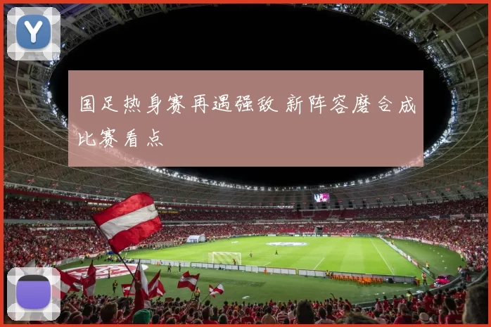 国足热身赛再遇强敌 新阵容磨合成比赛看点