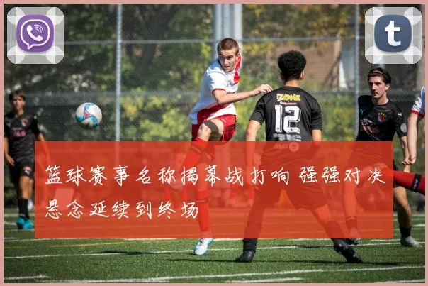 篮球赛事名称揭幕战打响 强强对决悬念延续到终场