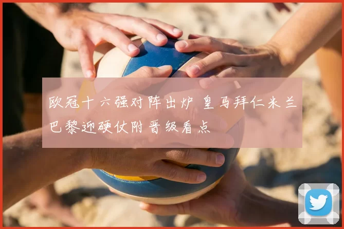 欧冠十六强对阵出炉 皇马拜仁米兰巴黎迎硬仗附晋级看点