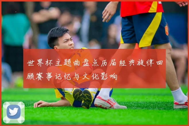 世界杯主题曲盘点历届经典旋律回顾赛事记忆与文化影响