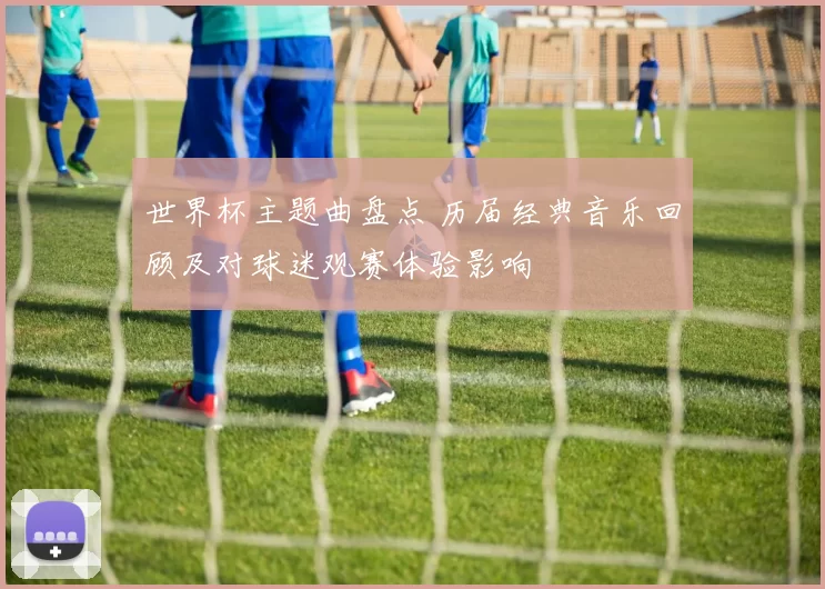 世界杯主题曲盘点 历届经典音乐回顾及对球迷观赛体验影响