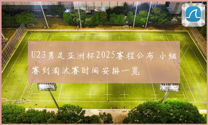 U23男足亚洲杯2025赛程公布 小组赛到淘汰赛时间安排一览