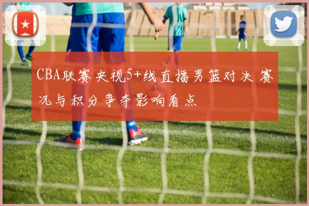 CBA联赛央视5+线直播男篮对决 赛况与积分争夺影响看点