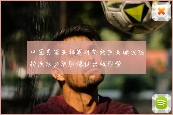 中国男篮亚锦赛对阵约旦关键攻防转换助力取胜稳住出线形势
