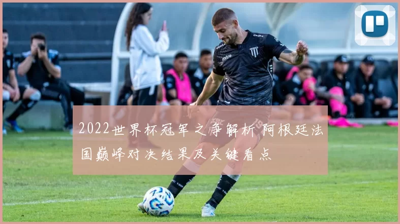2022世界杯冠军之争解析 阿根廷法国巅峰对决结果及关键看点