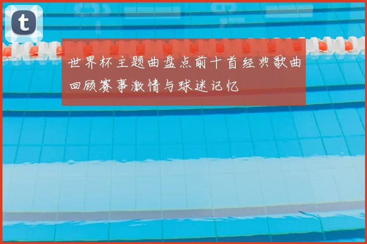 世界杯主题曲盘点前十首经典歌曲回顾赛事激情与球迷记忆