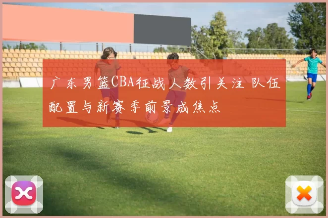 广东男篮CBA征战人数引关注 队伍配置与新赛季前景成焦点