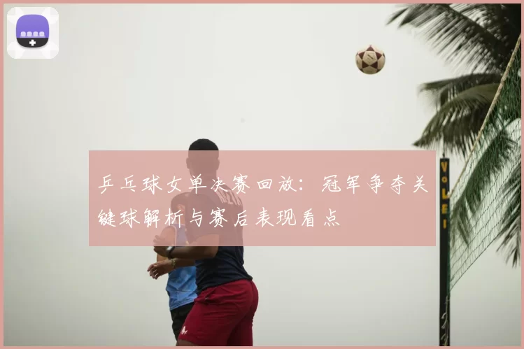 乒乓球女单决赛回放:冠军争夺关键球解析与赛后表现看点