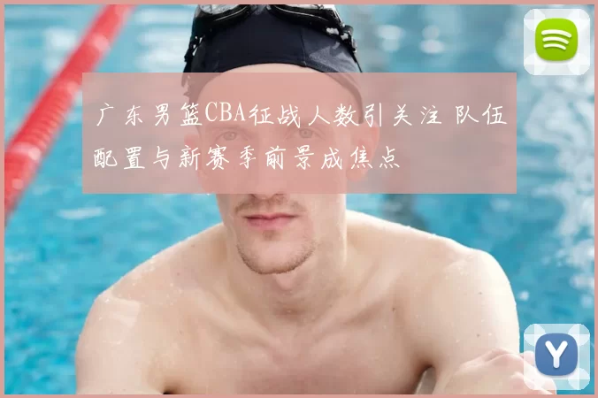 广东男篮CBA征战人数引关注 队伍配置与新赛季前景成焦点