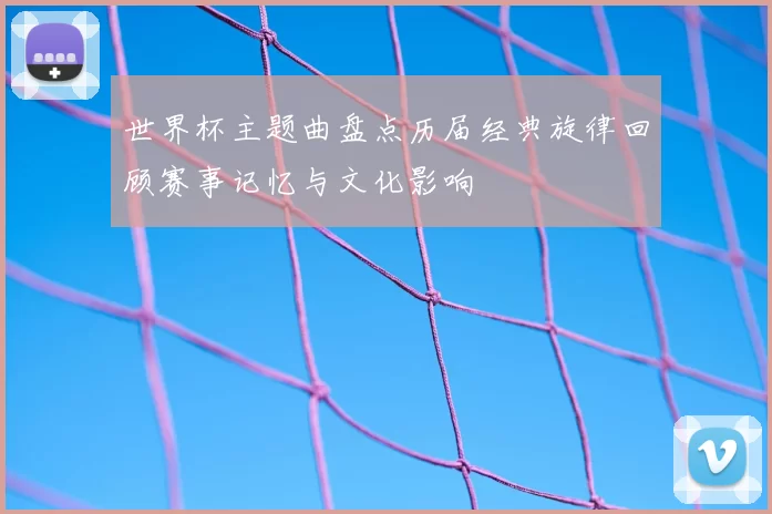 世界杯主题曲盘点历届经典旋律回顾赛事记忆与文化影响