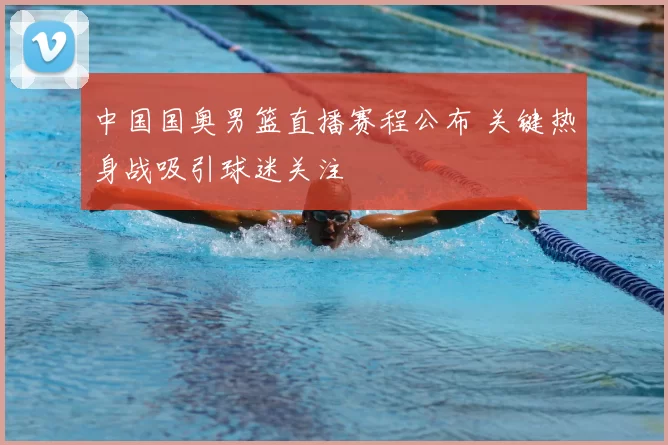 中国国奥男篮直播赛程公布 关键热身战吸引球迷关注