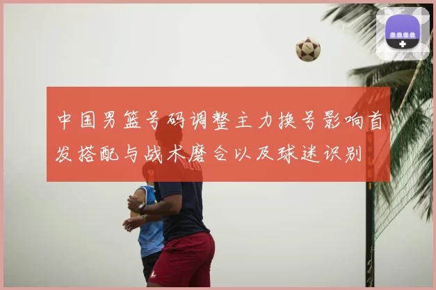 中国男篮号码调整主力换号影响首发搭配与战术磨合以及球迷识别