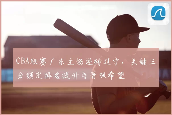 CBA联赛广东主场逆转辽宁,关键三分锁定排名提升与晋级希望