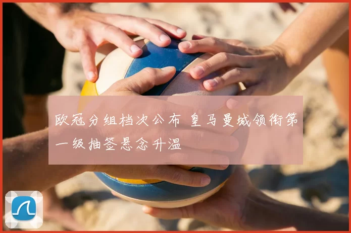 欧冠分组档次公布 皇马曼城领衔第一级抽签悬念升温
