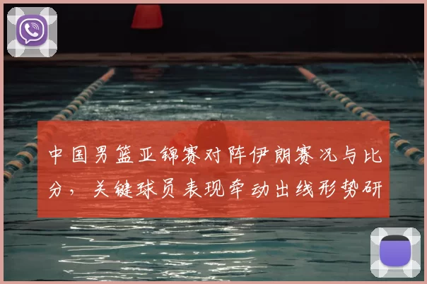 中国男篮亚锦赛对阵伊朗赛况与比分，关键球员表现牵动出线形势研判