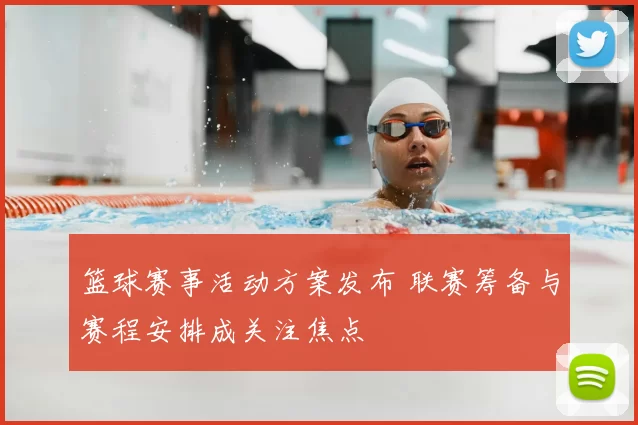 篮球赛事活动方案发布 联赛筹备与赛程安排成关注焦点