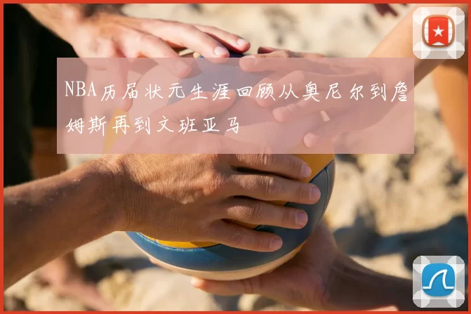 NBA历届状元生涯回顾从奥尼尔到詹姆斯再到文班亚马