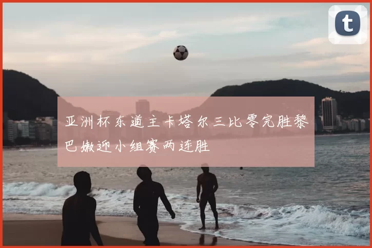 亚洲杯东道主卡塔尔三比零完胜黎巴嫩迎小组赛两连胜