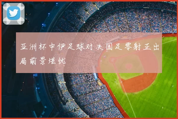 亚洲杯中伊足球对决国足零射正出局前景堪忧