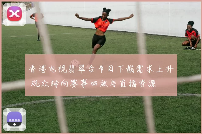香港电视翡翠台节目下载需求上升 观众转向赛事回放与直播资源
