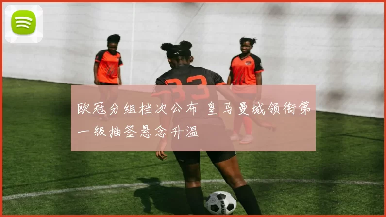 欧冠分组档次公布 皇马曼城领衔第一级抽签悬念升温