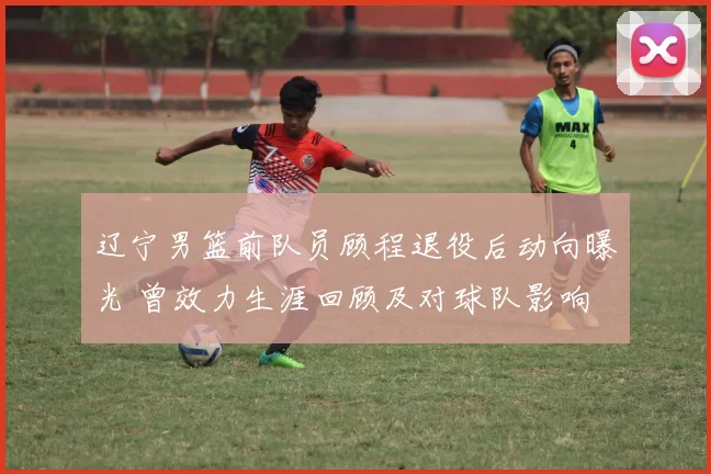 辽宁男篮前队员顾程退役后动向曝光 曾效力生涯回顾及对球队影响
