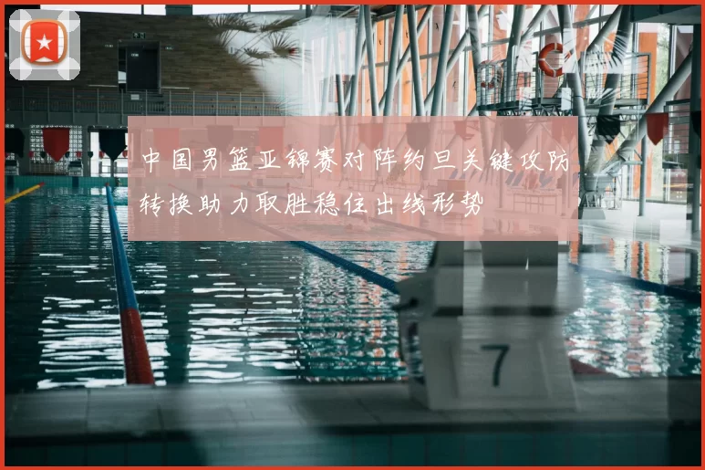 中国男篮亚锦赛对阵约旦关键攻防转换助力取胜稳住出线形势