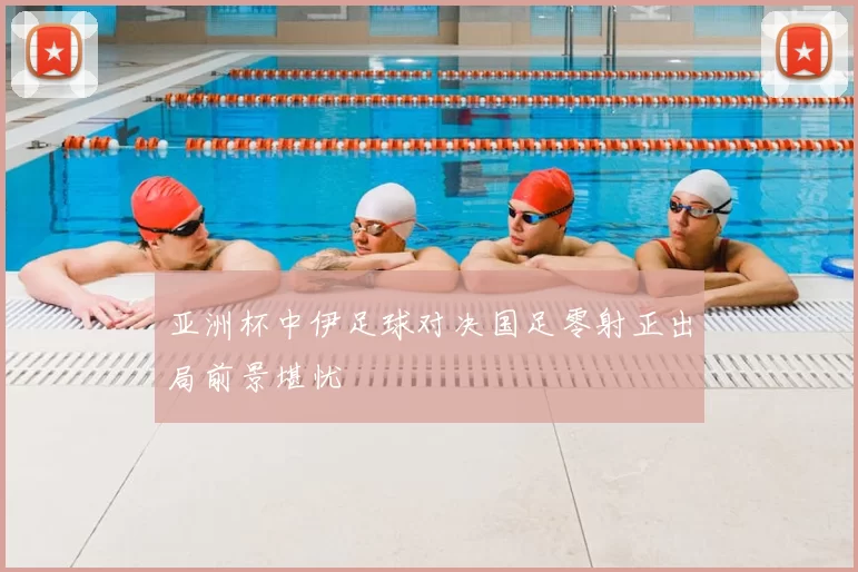亚洲杯中伊足球对决国足零射正出局前景堪忧