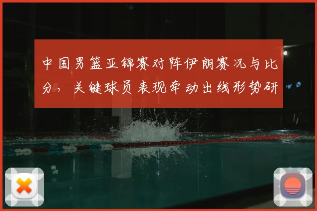 中国男篮亚锦赛对阵伊朗赛况与比分，关键球员表现牵动出线形势研判